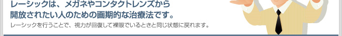 レーシックは、メガネやコンタクトレンズから開放されたい人のための画期的な治療法です。レーシックを行うことで、視力が回復して裸眼でいるときと同じ状態に戻れます。